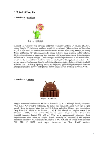 9
1.9 Android Version
Android 5.0 - Lollipop
Fig 1.3 -Lollipop
Android 5.0 "Lollipop" was unveiled under the codename "Android L" on June 25, 2014,
during Google I/O. It became available as official over-the-air (OTA) updates on November
12, 2014, for select devices that run distributions of Android serviced by Google, including
Nexus and Google Play edition devices. Its source code was made available on November 3,
2014.Lollipop features a redesigned user interface built around a responsive design language
referred to as "material design". Other changes include improvements to the notifications,
which can be accessed from the lockscreen and displayed within applications as top-of-the-
screen banners. Furthermore, Google made internal changes to the platform, with the Android
Runtime (ART) officially replacing Dalvik for improved application performance, and with
changes intended to improve and optimize battery usage, known internally as Project Volta
Android 4.4 - KitKat
Figure 1.4 – KitKat
Google announced Android 4.4 KitKat on September 3, 2013. Although initially under the
"Key Lime Pie" ("KLP") codename, the name was changed because "very few people
actually know the taste of a key lime pie."[129] Some technology bloggers also expected the
"Key Lime Pie" release to be Android 5.[130] KitKat debuted on Google's Nexus 5 on
October 31, 2013, and was optimised to run on a greater range of devices than earlier
Android versions, having 512 MB of RAM as a recommended minimum; those
improvements were known as "Project Svelte" internally at Google.[131] The required
minimum amount of RAM available to Android is 340 MB, and all devices with less than
512 MB of RAM must report themselves as "low RAM" devices.
 