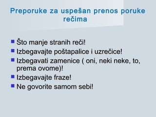  Što manje stranih reči!Što manje stranih reči!
 Izbegavajte poštapalice i uzrečice!Izbegavajte poštapalice i uzrečice!
 Izbegavati zamenice ( oni, neki neke, to,Izbegavati zamenice ( oni, neki neke, to,
prema ovome)!prema ovome)!
 Izbegavajte fraze!Izbegavajte fraze!
 Ne govorite samom sebi!Ne govorite samom sebi!
Preporuke za uspešan prenos poruke
rečima
 