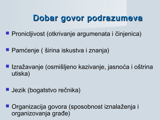 Dobar govor podrazumevaDobar govor podrazumeva
 Pronicljivost (otkrivanje argumenata i činjenica)
 Pamćenje ( širina iskustva i znanja)
 Izražavanje (osmišljeno kazivanje, jasnoća i oštrina
utiska)
 Jezik (bogatstvo rečnika)
 Organizacija govora (sposobnost iznalaženja i
organizovanja građe)
 