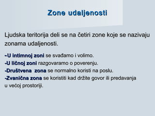 Zone udaljenostiZone udaljenosti
Ljudska teritorija deli se na četiri zone koje se nazivajuLjudska teritorija deli se na četiri zone koje se nazivaju
zonama udaljenosti.zonama udaljenosti.
--U intimnoj zoniU intimnoj zoni se svađamo i volimo.se svađamo i volimo.
-U ličnoj zoni-U ličnoj zoni razgovaramo o poverenju.razgovaramo o poverenju.
-Društvena zona-Društvena zona se normalno koristi na poslu.se normalno koristi na poslu.
-Zvanična zona-Zvanična zona se koristiti kad držite govor ili predavanjase koristiti kad držite govor ili predavanja
u većoj prostoriji.u većoj prostoriji.
 