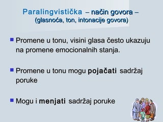  Promene u tonu, visini glasa često ukazujuPromene u tonu, visini glasa često ukazuju
na promene emocionalnih stanja.na promene emocionalnih stanja.
 Promene u tonu moguPromene u tonu mogu pojačatipojačati sadržajsadržaj
porukeporuke
 Mogu iMogu i menjatimenjati sadržaj porukesadržaj poruke
Paralingvistička –– način govoranačin govora ––
(glasnoća, ton, intonacije govora)(glasnoća, ton, intonacije govora)
 