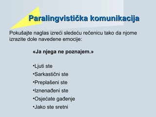 ParParalingvistialingvističkačka komunikacijakomunikacija
Pokušajte naglas izreći sledeću rečenicu tako da njome
izrazite dole navedene emocije:
«Ja njega ne poznajem.»
•Ljuti ste
•Sarkastični ste
•Preplašeni ste
•Iznenađeni ste
•Osjećate gađenje
•Jako ste sretni
 