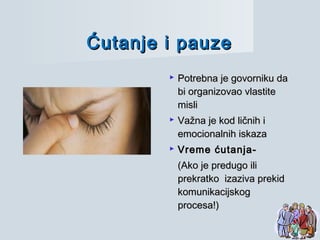Ćutanje i pauzeĆutanje i pauze
 Potrebna je govorniku daPotrebna je govorniku da
bi organizovao vlastitebi organizovao vlastite
mislimisli
 Važna je kod ličnih iVažna je kod ličnih i
emocionalnih iskazaemocionalnih iskaza
 Vreme ćutanja-Vreme ćutanja-
(Ako je predugo ili(Ako je predugo ili
prekratko izaziva prekidprekratko izaziva prekid
komunikacijskogkomunikacijskog
procesa!)procesa!)
 