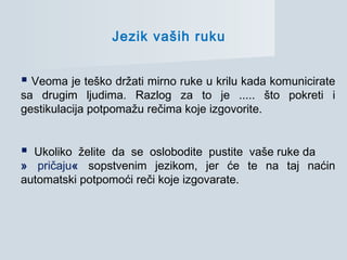 Jezik vaših ruku
 Veoma je teško držati mirno ruke u krilu kada komunicirate
sa drugim ljudima. Razlog za to je ..... što pokreti i
gestikulacija potpomažu rečima koje izgovorite.
 Ukoliko želite da se oslobodite pustite vaše ruke da
» pričaju« sopstvenim jezikom, jer će te na taj naćin
automatski potpomoći reči koje izgovarate.
 