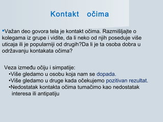 Kontakt očima
Važan deo govora tela je kontakt očima. Razmišljajte o
kolegama iz grupe i vidite, da li neko od njih poseduje više
uticaja ili je popularniji od drugih?Da li je ta osoba dobra u
održavanju kontakata očima?
Veza između očiju i simpatije:
•Više gledamo u osobu koja nam se dopada.
•Više gledamo u druge kada očekujemo pozitivan rezultat.
•Nedostatak kontakta očima tumačimo kao nedostatak
interesa ili antipatiju
 