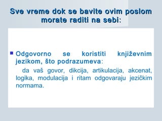 Sve vreme dok se bavite ovim poslomSve vreme dok se bavite ovim poslom
morate raditi na sebimorate raditi na sebi ::
 Odgovorno se koristiti književnim
jezikom, što podrazumeva:
da vaš govor, dikcija, artikulacija, akcenat,
logika, modulacija i ritam odgovaraju jezičkim
normama.
 