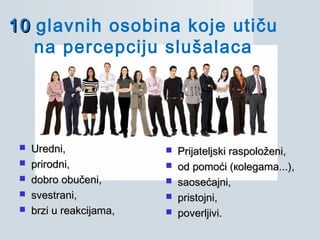 1010 glavnih osobina koje utiču
na percepciju slušalaca
 UredniUredni,,
 prirodniprirodni,,
 dobro obučenidobro obučeni,,
 svestranisvestrani,,
 brzi u reakcijamabrzi u reakcijama,,
 PPrijateljski raspoloženirijateljski raspoloženi,,
 ооdd pomoćipomoći (ко(коlegamalegama...)...),,
 saosećajnisaosećajni,,
 pristojnipristojni,,
 poverljivipoverljivi..
 