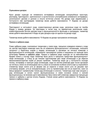 Оцењивање дизајна

Кроз дизајн оцењује се елемената интерфејса апликације искоришћење простора,
распоред, прегледност, оригиналност и аутентичност употребљених елемената интерфејса,
уклопљеност делова и целине и општи естетски утисак. На дизајн који задовољава у
потпуности све критеријуме такмичар може добити максимално 11 бодова на дизајн
интерфејса апликације.

Прегледност и читљивост кода, коментарисање делова кода, увлачење кода се такође
бодује у оквиру дизајна. За прегледан и читак код, са адекватним увлачењем кода,
коментарисањем битних делова кода и функционалности функција и процедура, такмичар
може добити максималних 4 бода на део дизајна који се односи на дизајн кода.

Такмичар може добити максимално 15 бодова на дизајн програмске апликације.

Приказ и одбрана рада.

Сама одбрана рада, сналажење такмичара у свом коду, прецизно изведене измене у коду
на захтев прегледне комисије како би се изменила функционалност апликације, показана
сигурност у баратању кодом у оквиру апликације и одговори на питања комисије о
функционалности апликације, коришћеног програмског језика и окружења се оцењује кроз
категорију Приказ и одбрана рада. Приказ и одбрана рада оцењује се са максималним
бројем поена у случају када такмичар брзо јасно и прецизно представи функционалност
своје апликације, у стању је да покаже најсложенији део своје апликације и да објасни
механизам/алгоритам којим је решио проблем. Такмичар мора да у потпуности познаје
логику, интерфејс и принцип рада апликације, када на захтев комисије даје тачне одговоре
на питања у вези са апликацијом као и у вези са основним особина алата који су коришћени
(такмичар мора знати шта је форма ако је користи и мора знати шта се дешава при
учитавању форме, шта је иницијализација, шта су променљиве ако их је користио, како се
мења вредност променљиве током рад апликације и слично). Такмичару који није сигуран у
рад апликације и начин њеног функционисања и нема основна знања о њеном
функционисању не можемо дати максималан број поена већ комисија заједнички процењује
приказ и одбрану у датом опсегу бодова. Ученик може добити максимално 15 бодова на
приказ и одбрану рада.
 