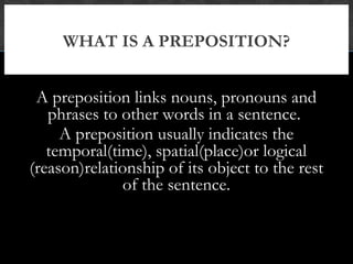 WHAT IS A PREPOSITION?


 A preposition links nouns, pronouns and
   phrases to other words in a sentence.
     A preposition usually indicates the
   temporal(time), spatial(place)or logical
(reason)relationship of its object to the rest
               of the sentence.
 