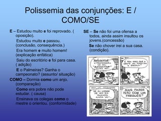 Polissemia das conjunções: E /
COMO/SE
E – Estudou muito e foi reprovado. (
oposição).
Estudou muito e passou.
(conclusão, consequência.)
Era homem e muito homem!
(explicação enfática)
Saiu do escritório e foi para casa.
( adição)
E o Palmeiras? Ganha o
campeonato? (assunto/ situação)
COMO – Dormia como um anjo.
(comparação)
Como era pobre não pode
estudar. ( causa)
Ensinava os colegas como o
mestre o orientou. (conformidade)
SE – Se não foi uma ofensa a
todos, ainda assim insultou os
jovens.(concessão)
Se não chover irei a sua casa.
(condição).
 