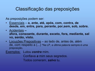 Classificação das preposições
As preposições podem ser:
• Essenciais – a, ante, até, após, com, contra, de
desde, em, entre, para, perante, por,sem, sob, sobre.
• Acidentais –
afora, consoante, durante, exceto, fora, mediante, sal
vo, senão, visto.
• Locuções Prepositivas – ao lado de, antes de, além
de, com respeito a (...) *Na LP, a última palavra sempre é uma
preposição.
Exemplos: Lutou contra mim.
Confiava a mim seus segredos.
Todos comeram, salvo tu.
 