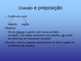 Coesão e preposição
• Confio em você.
regente regido
Observe:
• Dá-se chance a garoto com curso primário
completo, que saiba conversar com adultos, de cuidar
de enfermos em descanso na praia.
(Quando o termo regente está distante do termo regido há
problemas de coesão).
 