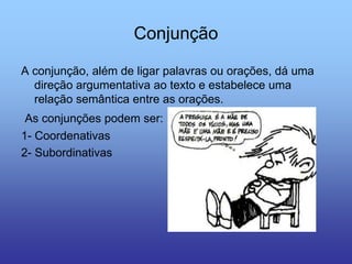 Conjunção
A conjunção, além de ligar palavras ou orações, dá uma
direção argumentativa ao texto e estabelece uma
relação semântica entre as orações.
As conjunções podem ser:
1- Coordenativas
2- Subordinativas
 