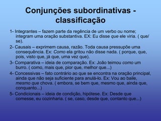 Conjunções subordinativas -
classificação
1- Integrantes – fazem parte da regência de um verbo ou nome;
integram uma oração substantiva. EX: Eu disse que ele viria. ( que/
se).
2- Causais – exprimem causa, razão. Toda causa pressupõe uma
consequência. Ex: Como ela gritou não disse nada. ( porque, que,
pois, visto que, já que, uma vez que).
3- Comparativa – ideia de comparação. Ex: João teimou como um
burro. ( como, mais que, pior que, melhor que...)
4- Concessivas – fato contrário ao que se encontra na oração principal,
ainda que não seja suficiente para anulá-lo. Ex: Vou ao baile,
mesmo que chova. ( embora, se bem que, mesmo que, ainda que,
conquanto...)
5- Condicionais – ideia de condição, hipótese. Ex: Desde que
comesse, eu cozinharia. ( se, caso, desde que, contanto que...)
 