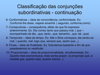 Classificação das conjunções
subordinativas - continuação
6- Conformativas – ideia de concordância, conformidade. Ex:
Conforme lhe disse, viajarei amanhã. ( segundo, conforme,como)
7- Consecutivas – consequência, efeito do que foi expresso
anteriormente. Ex: Ela comeu tanto que passou mal. ( que –
acompanhado de tão...que, tanto...que, tamanho...que, tal...que)
8- Temporais – ideia de tempo. Ex: Mal o filme começara, ela sentiu-se
mal. ( quando, mal, logo que, sempre que, assim que...)
9- Finais – ideia de finalidade. Ex: Estudamos bastante a fim de que
passássemos no vestibular.
10- Proporcionais – ideia de proporcionalidade, simultaneidade. Ex:
Quanto mais economizava, mais sentia prazer. (à proporção que, à
medida que, quanto mais, quanto menos...)
 
