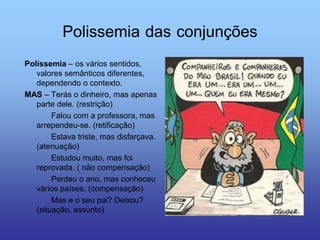 Polissemia das conjunções
Polissemia – os vários sentidos,
valores semânticos diferentes,
dependendo o contexto.
MAS – Terás o dinheiro, mas apenas
parte dele. (restrição)
Falou com a professora, mas
arrependeu-se. (retificação)
Estava triste, mas disfarçava.
(atenuação)
Estudou muito, mas foi
reprovada. ( não compensação)
Perdeu o ano, mas conheceu
vários países. (compensação)
Mas e o seu pai? Deixou?
(situação, assunto)
 