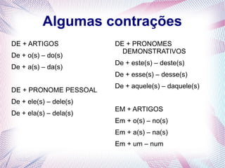 Algumas contrações 
DE + ARTIGOS 
De + o(s) – do(s) 
De + a(s) – da(s) 
DE + PRONOME PESSOAL 
De + ele(s) – dele(s) 
De + ela(s) – dela(s) 
DE + PRONOMES 
DEMONSTRATIVOS 
De + este(s) – deste(s) 
De + esse(s) – desse(s) 
De + aquele(s) – daquele(s) 
EM + ARTIGOS 
Em + o(s) – no(s) 
Em + a(s) – na(s) 
Em + um – num 
 