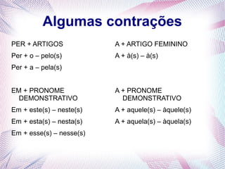 Algumas contrações 
PER + ARTIGOS 
Per + o – pelo(s) 
Per + a – pela(s) 
EM + PRONOME 
DEMONSTRATIVO 
Em + este(s) – neste(s) 
Em + esta(s) – nesta(s) 
Em + esse(s) – nesse(s) 
A + ARTIGO FEMININO 
A + à(s) – à(s) 
A + PRONOME 
DEMONSTRATIVO 
A + aquele(s) – àquele(s) 
A + aquela(s) – àquela(s) 
 