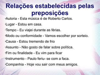 Relações estabelecidas pelas 
preposições 
·Autoria - Esta música é de Roberto Carlos. 
·Lugar - Estou em casa. 
·Tempo - Eu viajei durante as férias. 
·Modo ou conformidade - Vamos escolher por sorteio. 
·Causa - Estou tremendo de frio 
·Assunto - Não gosto de falar sobre política. 
·Fim ou finalidade - Eu vim para ficar 
·Instrumento - Paulo feriu- se com a faca. 
·Companhia - Hoje vou sair com meus amigos. 
 