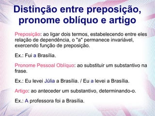 Distinção entre preposição, 
pronome oblíquo e artigo 
Preposição: ao ligar dois termos, estabelecendo entre eles 
relação de dependência, o "a" permanece invariável, 
exercendo função de preposição. 
Ex.: Fui a Brasília. 
Pronome Pessoal Oblíquo: ao substituir um substantivo na 
frase. 
Ex.: Eu levei Júlia a Brasília. / Eu a levei a Brasília. 
Artigo: ao anteceder um substantivo, determinando-o. 
Ex.: A professora foi a Brasília. 
 