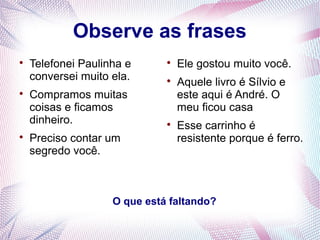 Observe as frases 
 Telefonei Paulinha e 
conversei muito ela. 
 Compramos muitas 
coisas e ficamos 
dinheiro. 
 Preciso contar um 
segredo você. 
 Ele gostou muito você. 
 Aquele livro é Sílvio e 
este aqui é André. O 
meu ficou casa 
 Esse carrinho é 
resistente porque é ferro. 
O que está faltando? 
 