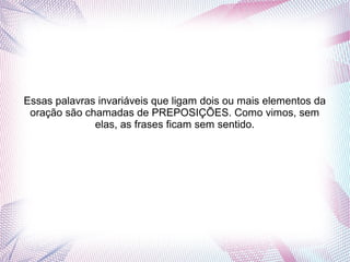 Essas palavras invariáveis que ligam dois ou mais elementos da 
oração são chamadas de PREPOSIÇÕES. Como vimos, sem 
elas, as frases ficam sem sentido. 
 