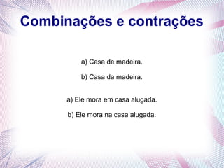 Combinações e contrações 
a) Casa de madeira. 
b) Casa da madeira. 
a) Ele mora em casa alugada. 
b) Ele mora na casa alugada. 
 