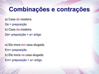 Combinações e contrações 
a) Casa de madeira. 
De = preposição 
b) Casa da madeira. 
De= preposição + a= artigo 
a) Ele mora em casa alugada. 
Em= preposição 
b) Ele mora na casa alugada. 
Em= preposição + a= artigo 
 