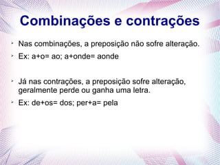 Combinações e contrações 
 Nas combinações, a preposição não sofre alteração. 
 Ex: a+o= ao; a+onde= aonde 
 Já nas contrações, a preposição sofre alteração, 
geralmente perde ou ganha uma letra. 
 Ex: de+os= dos; per+a= pela 
 