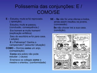 Polissemia das conjunções: E /
COMO/SE
E – Estudou muito e foi reprovado.
( oposição).
Estudou muito e passou.
(conclusão, consequência.)
Era homem e muito homem!
(explicação enfática)
Saiu do escritório e foi para casa.
( adição)
E o Palmeiras? Ganha o
campeonato? (assunto/ situação)
COMO – Dormia como um anjo.
(comparação)
Como era pobre não pode
estudar. ( causa)
Ensinava os colegas como o
mestre o orientou. (conformidade)
SE – Se não foi uma ofensa a todos,
ainda assim insultou os jovens.
(concessão)
Se não chover irei a sua casa.
(condição).
 