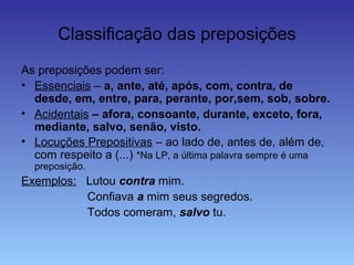 Classificação das preposições
As preposições podem ser:
• Essenciais – a, ante, até, após, com, contra, de
desde, em, entre, para, perante, por,sem, sob, sobre.
• Acidentais – afora, consoante, durante, exceto, fora,
mediante, salvo, senão, visto.
• Locuções Prepositivas – ao lado de, antes de, além de,
com respeito a (...) *Na LP, a última palavra sempre é uma
preposição.
Exemplos: Lutou contra mim.
Confiava a mim seus segredos.
Todos comeram, salvo tu.
 