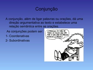 Conjunção
A conjunção, além de ligar palavras ou orações, dá uma
direção argumentativa ao texto e estabelece uma
relação semântica entre as orações.
As conjunções podem ser:
1- Coordenativas
2- Subordinativas
 