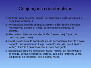 Conjunções coordenativas
1- Aditivas: ideia de soma, adição. Ex: Saio feliz e volto cansada. ( e,
nem, mas também...)
2- Adversativas: ideia de oposição, contraste. Ex: Estarei em casa,
mas não vou atendê-lo. ( mas, porém, todavia,contudo, no
entanto...)
3- Alternativas: ideia de alternância. Ex: Caso ou viajo? (ou...ou,
ora...ora, quer...quer)
4- Conclusivas: ideia de conclusão de um pensamento. Ex: Ela é nova,
portanto não irá namorar. ( logo, portanto, por isso, pois ( após o
verbo) . Ex: Ela é catanduvense, é, pois, boa gente.
5- Explicativas: ideia de explicação, razão, motivo. Ex: Não brinque
com fogo, porque é perigoso. (porque, que, pois (antes do verbo) –
Ela passou no vestibular, pois estudou muito.
 