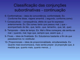 Classificação das conjunções
subordinativas - continuação
6- Conformativas – ideia de concordância, conformidade. Ex:
Conforme lhe disse, viajarei amanhã. ( segundo, conforme,como)
7- Consecutivas – consequência, efeito do que foi expresso
anteriormente. Ex: Ela comeu tanto que passou mal. ( que –
acompanhado de tão...que, tanto...que, tamanho...que, tal...que)
8- Temporais – ideia de tempo. Ex: Mal o filme começara, ela sentiu-se
mal. ( quando, mal, logo que, sempre que, assim que...)
9- Finais – ideia de finalidade. Ex: Estudamos bastante a fim de que
passássemos no vestibular.
10- Proporcionais – ideia de proporcionalidade, simultaneidade. Ex:
Quanto mais economizava, mais sentia prazer. (à proporção que, à
medida que, quanto mais, quanto menos...)
 