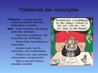Polissemia das conjunções
Polissemia – os vários sentidos,
valores semânticos diferentes,
dependendo o contexto.
MAS – Terás o dinheiro, mas apenas
parte dele. (restrição)
Falou com a professora, mas
arrependeu-se. (retificação)
Estava triste, mas disfarçava.
(atenuação)
Estudou muito, mas foi
reprovada. ( não compensação)
Perdeu o ano, mas conheceu
vários países. (compensação)
Mas e o seu pai? Deixou?
(situação, assunto)
 