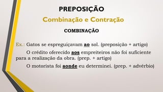 Ex.: Gatos se espreguiçavam ao sol. (preposição + artigo)
O crédito oferecido aos empreiteiros não foi suficiente
para a realização da obra. (prep. + artigo)
O motorista foi aonde eu determinei. (prep. + advérbio)
PREPOSIÇÃO
Combinação e Contração
COMBINAÇÃO
 