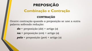 Ocorre contração quando a preposição se une a outra
palavra sofrendo redução:
do = preposição (de) + artigo (o)
na = preposição (em) + artigo (a)
pelo = preposição (per) + artigo (o)
PREPOSIÇÃO
Combinação e Contração
CONTRAÇÃO
 