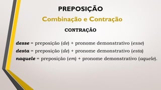 desse = preposição (de) + pronome demonstrativo (esse)
desta = preposição (de) + pronome demonstrativo (esta)
naquele = preposição (em) + pronome demonstrativo (aquele).
PREPOSIÇÃO
Combinação e Contração
CONTRAÇÃO
 