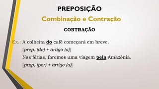 Ex.: A colheita do café começará em breve.
[prep. (de) + artigo (o)]
Nas férias, faremos uma viagem pela Amazônia.
[prep. (per) + artigo (a)]
PREPOSIÇÃO
Combinação e Contração
CONTRAÇÃO
 