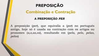 A preposição (per), que equivalia a (por) no português
antigo, hoje só é usada na contração com os artigos ou
pronomes (a,o,as,os), resultando em (pela, pelo, pelas,
pelos)
PREPOSIÇÃO
Combinação e Contração
A PREPOSIÇÃO PER
 