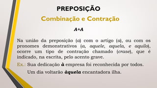 Na união da preposição (a) com o artigo (a), ou com os
pronomes demonstrativos (a, aquele, aquela, e aquilo),
ocorre um tipo de contração chamado (crase), que é
indicado, na escrita, pelo acento grave.
Ex.: Sua dedicação à empresa foi reconhecida por todos.
Um dia voltarão àquela encantadora ilha.
PREPOSIÇÃO
Combinação e Contração
A+A
 