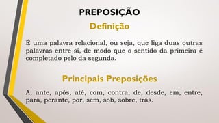 É uma palavra relacional, ou seja, que liga duas outras
palavras entre si, de modo que o sentido da primeira é
completado pelo da segunda.
PREPOSIÇÃO
Definição
Principais Preposições
A, ante, após, até, com, contra, de, desde, em, entre,
para, perante, por, sem, sob, sobre, trás.
 