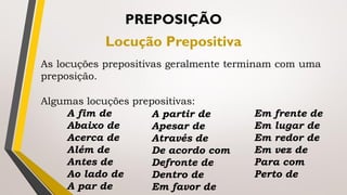As locuções prepositivas geralmente terminam com uma
preposição.
PREPOSIÇÃO
Locução Prepositiva
Algumas locuções prepositivas:
A fim de
Abaixo de
Acerca de
Além de
Antes de
Ao lado de
A par de
A partir de
Apesar de
Através de
De acordo com
Defronte de
Dentro de
Em favor de
Em frente de
Em lugar de
Em redor de
Em vez de
Para com
Perto de
 