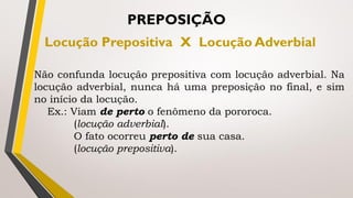 Não confunda locução prepositiva com locução adverbial. Na
locução adverbial, nunca há uma preposição no final, e sim
no início da locução.
Ex.: Viam de perto o fenômeno da pororoca.
(locução adverbial).
O fato ocorreu perto de sua casa.
(locução prepositiva).
PREPOSIÇÃO
Locução Prepositiva X Locução Adverbial
 