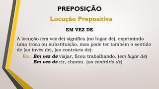PREPOSIÇÃO
Locução Prepositiva
EM VEZ DE
A locução (em vez de) significa (no lugar de), exprimindo
uma troca ou substituição, mas pode ter também o sentido
de (ao invés de), (ao contrário de):
Ex.: Em vez de viajar, ficou trabalhando. (em lugar de)
Em vez de rir, chorou. (ao contrário de)
 