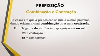 Há casos em que a preposição se une a outras palavras,
dando origem a uma combinação ou a uma contração.
Ex.: Os gatos da vizinha se espreguiçavam ao sol.
da = contração
ao = combinação
PREPOSIÇÃO
Combinação e Contração
 
