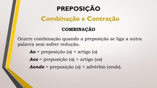 Ocorre combinação quando a preposição se liga a outra
palavra sem sofrer redução.
Ao = preposição (a) + artigo (o)
Aos = preposição (a) + artigo (os)
Aonde = preposição (a) + advérbio (onde).
PREPOSIÇÃO
Combinação e Contração
COMBINAÇÃO
 