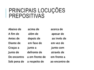 PRINCIPAIS LOCUÇÕES 
PREPOSITIVAS 
Abaixo de acima de acerca de 
A fim de além de apesar de 
Antes de depois de ao invés de 
Diante de em fase de em vez de 
Graças a junto a junto com 
Junto de defronte de através de 
De encontro a em frente de em frente a 
Sob pena de a respeito de ao encontro de 
 