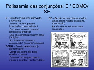 Polissemia das conjunções: E / COMO/SE E  – Estudou muito  e  foi reprovado. ( oposição). Estudou muito  e  passou.  (conclusão, consequência.) Era homem  e  muito homem! (explicação enfática) Saiu do escritório  e  foi para casa. ( adição) E  o Palmeiras? Ganha o campeonato? (assunto/ situação) COMO –  Dormia  como  um anjo. (comparação) Como  era pobre não pode estudar. ( causa) Ensinava os colegas  como  o mestre o orientou. (conformidade)  SE  –   Se  não foi uma ofensa a todos, ainda assim insultou os jovens.(concessão) Se  não chover irei a sua casa. (condição). 