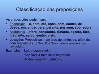 Classificação das preposições As preposições podem ser: Essenciais  –  a, ante, até, após, com, contra, de desde, em, entre, para, perante, por,sem, sob, sobre. Acidentais  – afora, consoante, durante, exceto, fora, mediante, salvo, senão, visto. Locuções Prepositivas  – ao lado de, antes de, além de, com respeito a (...)  *Na LP, a última palavra sempre é uma preposição. Exemplos:   Lutou  contra  mim. Confiava  a  mim seus segredos. Todos comeram,  salvo  tu. 